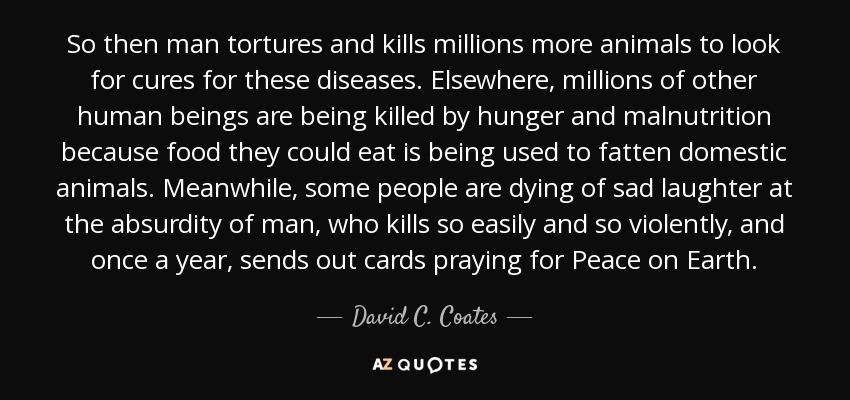 So then man tortures and kills millions more animals to look for cures for these diseases. Elsewhere, millions of other human beings are being killed by hunger and malnutrition because food they could eat is being used to fatten domestic animals. Meanwhile, some people are dying of sad laughter at the absurdity of man, who kills so easily and so violently, and once a year, sends out cards praying for Peace on Earth. - David C. Coates