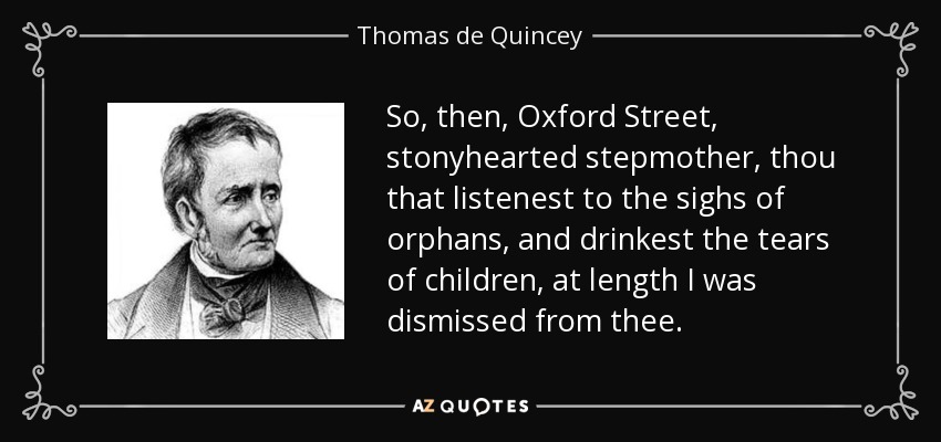 So, then, Oxford Street, stonyhearted stepmother, thou that listenest to the sighs of orphans, and drinkest the tears of children, at length I was dismissed from thee. - Thomas de Quincey