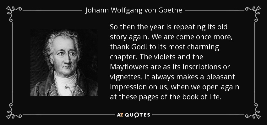 So then the year is repeating its old story again. We are come once more, thank God! to its most charming chapter. The violets and the Mayflowers are as its inscriptions or vignettes. It always makes a pleasant impression on us, when we open again at these pages of the book of life. - Johann Wolfgang von Goethe