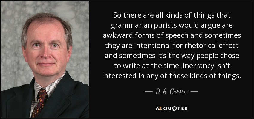 So there are all kinds of things that grammarian purists would argue are awkward forms of speech and sometimes they are intentional for rhetorical effect and sometimes it's the way people chose to write at the time. Inerrancy isn't interested in any of those kinds of things. - D. A. Carson