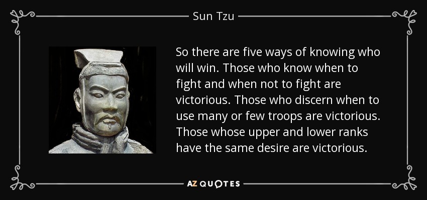 So there are five ways of knowing who will win. Those who know when to fight and when not to fight are victorious. Those who discern when to use many or few troops are victorious. Those whose upper and lower ranks have the same desire are victorious. - Sun Tzu
