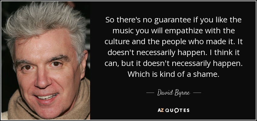 So there's no guarantee if you like the music you will empathize with the culture and the people who made it. It doesn't necessarily happen. I think it can, but it doesn't necessarily happen. Which is kind of a shame. - David Byrne