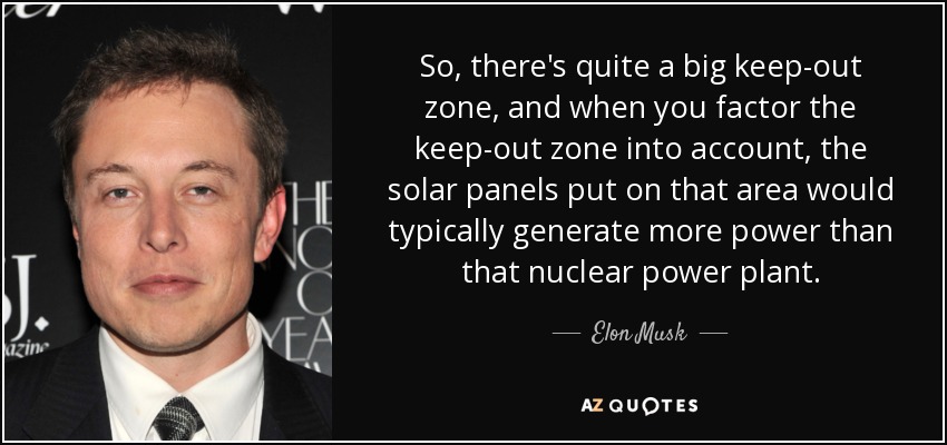 So, there's quite a big keep-out zone, and when you factor the keep-out zone into account, the solar panels put on that area would typically generate more power than that nuclear power plant. - Elon Musk