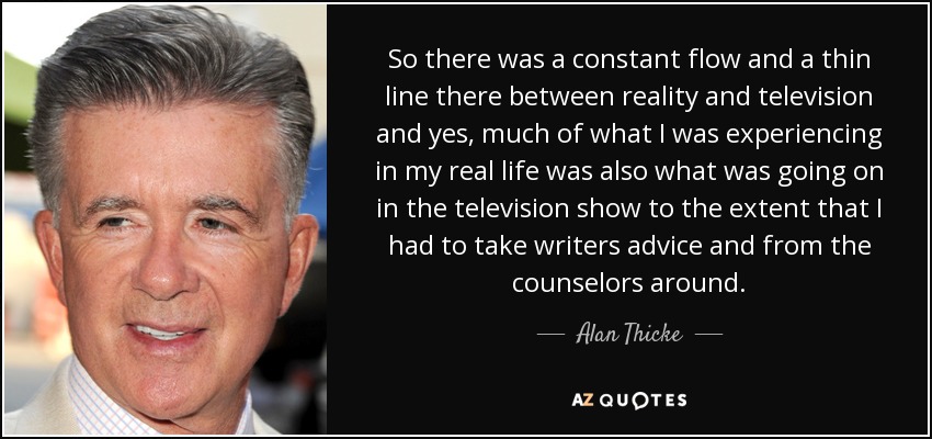 So there was a constant flow and a thin line there between reality and television and yes, much of what I was experiencing in my real life was also what was going on in the television show to the extent that I had to take writers advice and from the counselors around. - Alan Thicke
