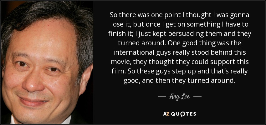 So there was one point I thought I was gonna lose it, but once I get on something I have to finish it; I just kept persuading them and they turned around. One good thing was the international guys really stood behind this movie, they thought they could support this film. So these guys step up and that's really good, and then they turned around. - Ang Lee