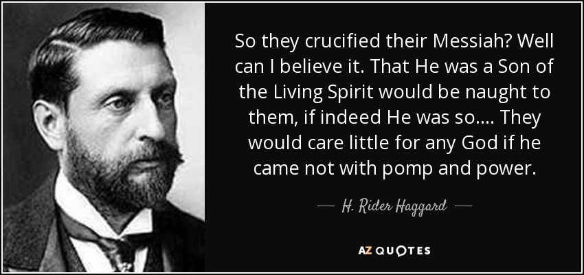 So they crucified their Messiah? Well can I believe it. That He was a Son of the Living Spirit would be naught to them, if indeed He was so.... They would care little for any God if he came not with pomp and power. - H. Rider Haggard
