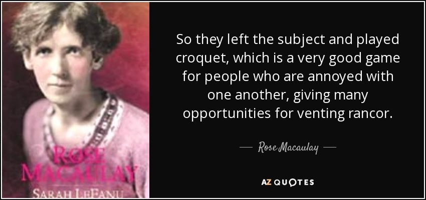 So they left the subject and played croquet, which is a very good game for people who are annoyed with one another, giving many opportunities for venting rancor. - Rose Macaulay