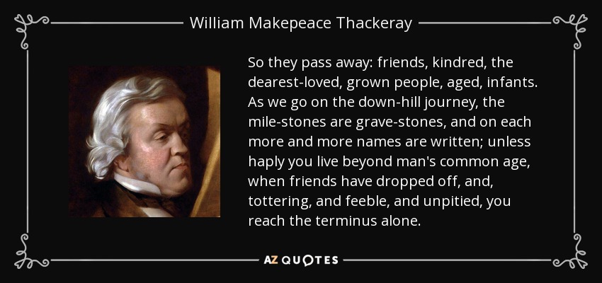 So they pass away: friends, kindred, the dearest-loved, grown people, aged, infants. As we go on the down-hill journey, the mile-stones are grave-stones, and on each more and more names are written; unless haply you live beyond man's common age, when friends have dropped off, and, tottering, and feeble, and unpitied, you reach the terminus alone. - William Makepeace Thackeray