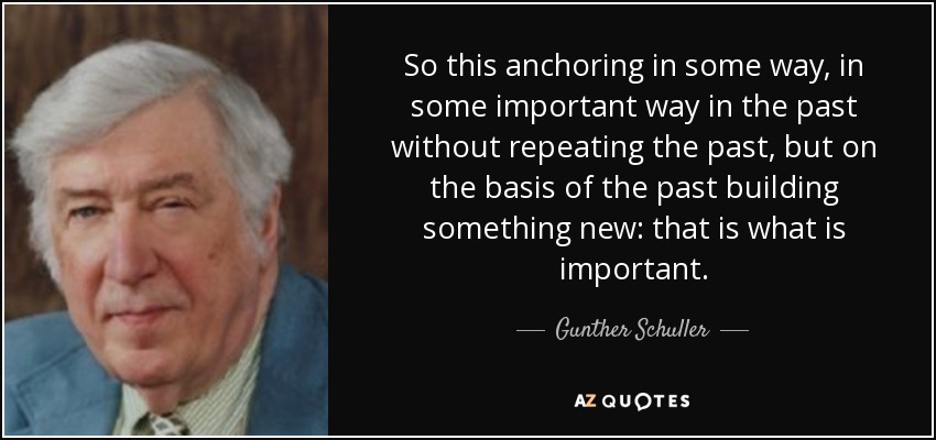 So this anchoring in some way, in some important way in the past without repeating the past, but on the basis of the past building something new: that is what is important. - Gunther Schuller
