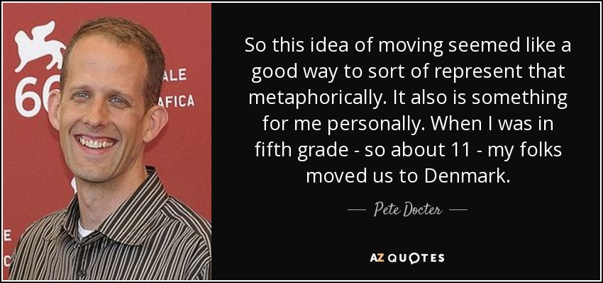 So this idea of moving seemed like a good way to sort of represent that metaphorically. It also is something for me personally. When I was in fifth grade - so about 11 - my folks moved us to Denmark. - Pete Docter
