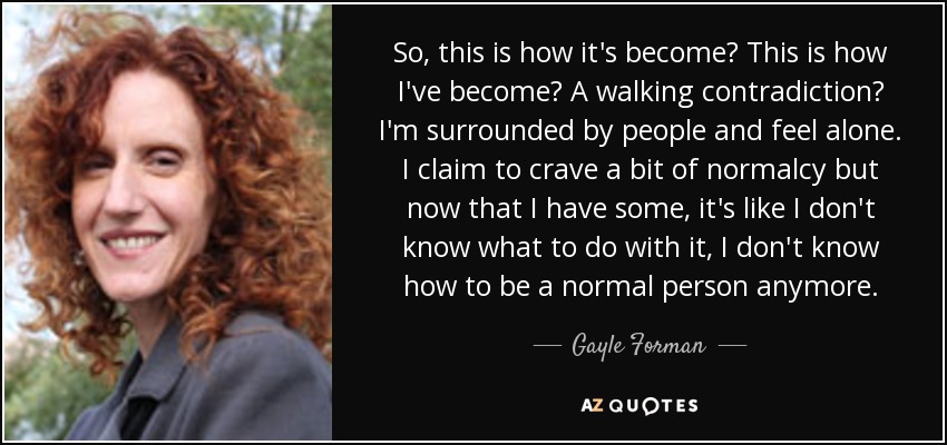 So, this is how it's become? This is how I've become? A walking contradiction? I'm surrounded by people and feel alone. I claim to crave a bit of normalcy but now that I have some, it's like I don't know what to do with it, I don't know how to be a normal person anymore. - Gayle Forman