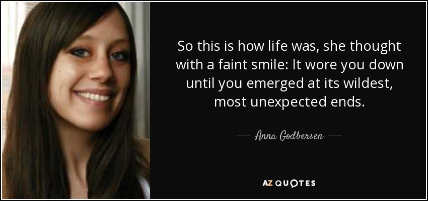 So this is how life was, she thought with a faint smile: It wore you down until you emerged at its wildest, most unexpected ends. - Anna Godbersen