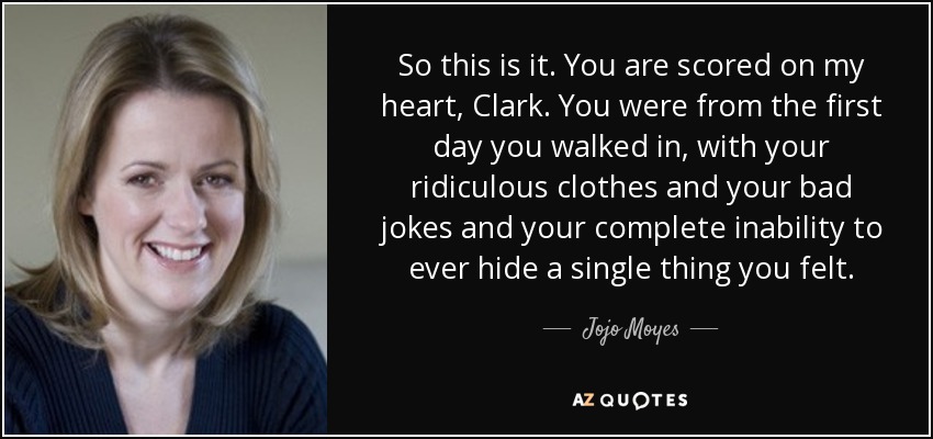 So this is it. You are scored on my heart, Clark. You were from the first day you walked in, with your ridiculous clothes and your bad jokes and your complete inability to ever hide a single thing you felt. - Jojo Moyes