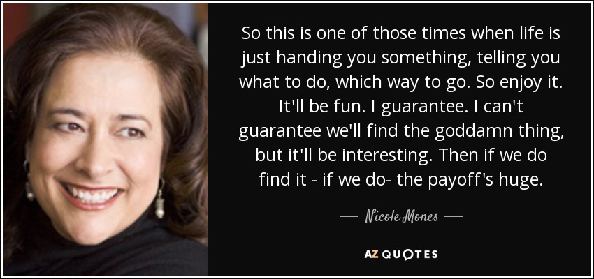 So this is one of those times when life is just handing you something, telling you what to do, which way to go. So enjoy it. It'll be fun. I guarantee. I can't guarantee we'll find the goddamn thing, but it'll be interesting. Then if we do find it - if we do- the payoff's huge. - Nicole Mones