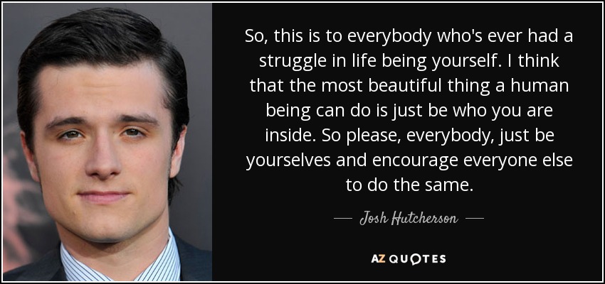 So, this is to everybody who's ever had a struggle in life being yourself. I think that the most beautiful thing a human being can do is just be who you are inside. So please, everybody, just be yourselves and encourage everyone else to do the same. - Josh Hutcherson