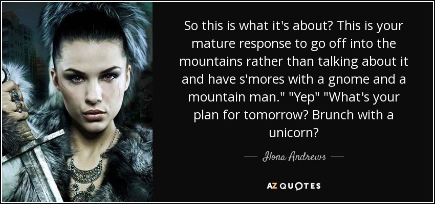 So this is what it's about? This is your mature response to go off into the mountains rather than talking about it and have s'mores with a gnome and a mountain man.