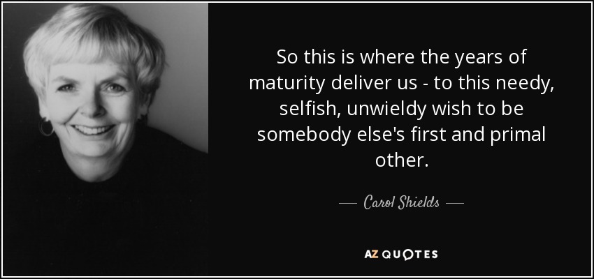So this is where the years of maturity deliver us - to this needy, selfish, unwieldy wish to be somebody else's first and primal other. - Carol Shields