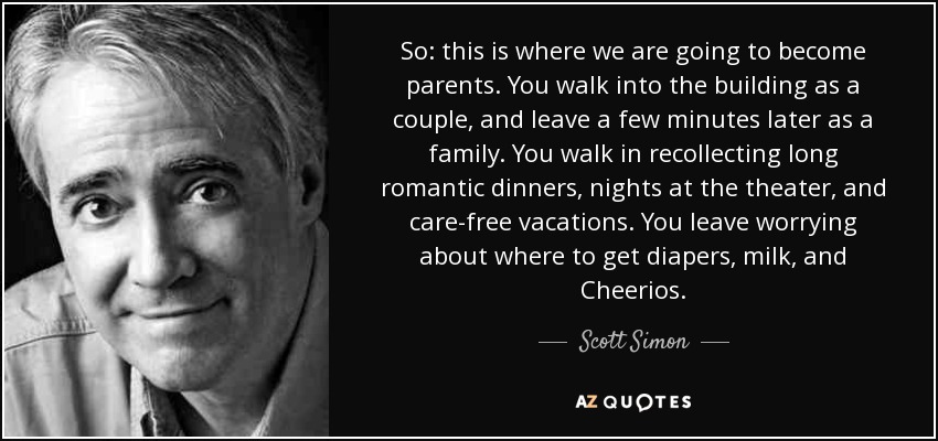 So: this is where we are going to become parents. You walk into the building as a couple, and leave a few minutes later as a family. You walk in recollecting long romantic dinners, nights at the theater, and care-free vacations. You leave worrying about where to get diapers, milk, and Cheerios. - Scott Simon