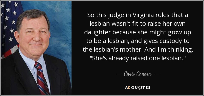 So this judge in Virginia rules that a lesbian wasn't fit to raise her own daughter because she might grow up to be a lesbian, and gives custody to the lesbian's mother. And I'm thinking, 