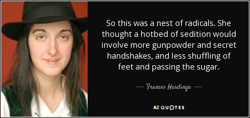 So this was a nest of radicals. She thought a hotbed of sedition would involve more gunpowder and secret handshakes, and less shuffling of feet and passing the sugar. - Frances Hardinge