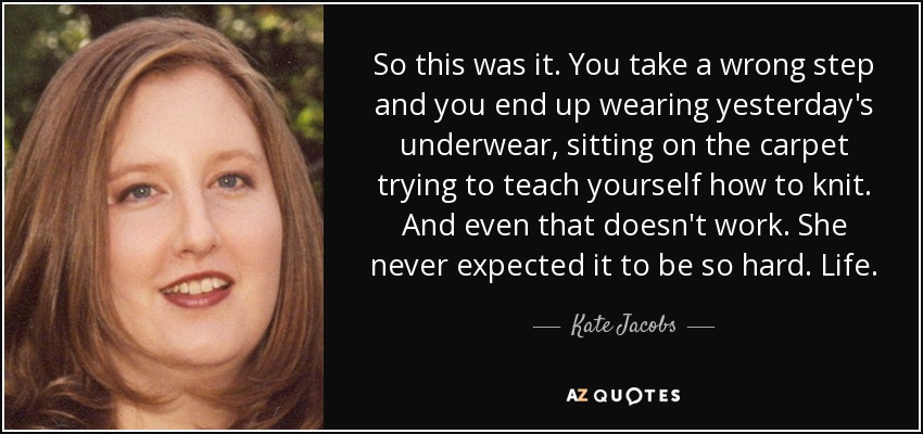 So this was it. You take a wrong step and you end up wearing yesterday's underwear, sitting on the carpet trying to teach yourself how to knit. And even that doesn't work. She never expected it to be so hard. Life. - Kate Jacobs