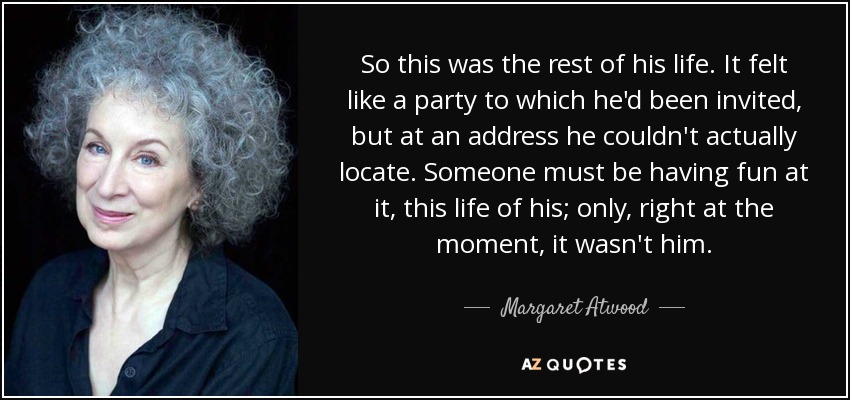 So this was the rest of his life. It felt like a party to which he'd been invited, but at an address he couldn't actually locate. Someone must be having fun at it, this life of his; only, right at the moment, it wasn't him. - Margaret Atwood