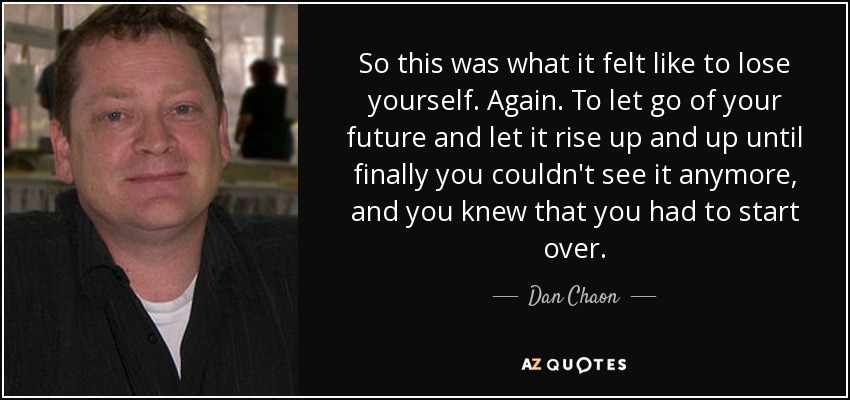 So this was what it felt like to lose yourself. Again. To let go of your future and let it rise up and up until finally you couldn't see it anymore, and you knew that you had to start over. - Dan Chaon