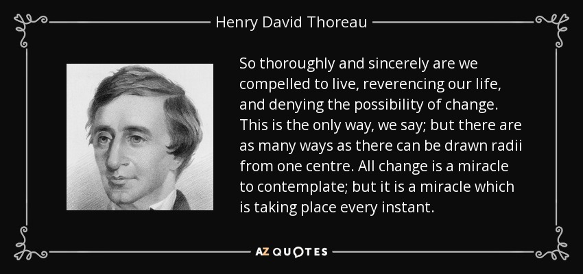 So thoroughly and sincerely are we compelled to live, reverencing our life, and denying the possibility of change. This is the only way, we say; but there are as many ways as there can be drawn radii from one centre. All change is a miracle to contemplate; but it is a miracle which is taking place every instant. - Henry David Thoreau