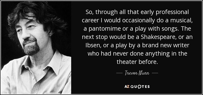 So, through all that early professional career I would occasionally do a musical, a pantomime or a play with songs. The next stop would be a Shakespeare, or an Ibsen, or a play by a brand new writer who had never done anything in the theater before. - Trevor Nunn