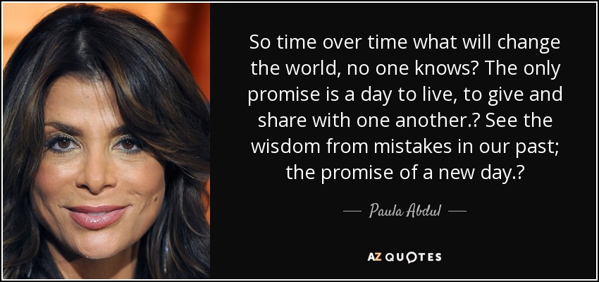 So time over time what will change the world, no one knows? The only promise is a day to live, to give and share with one another.  See the wisdom from mistakes in our past; the promise of a new day.  - Paula Abdul
