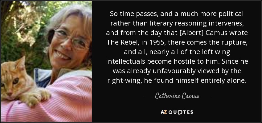 So time passes, and a much more political rather than literary reasoning intervenes, and from the day that [Albert] Camus wrote The Rebel, in 1955, there comes the rupture, and all, nearly all of the left wing intellectuals become hostile to him. Since he was already unfavourably viewed by the right-wing, he found himself entirely alone. - Catherine Camus