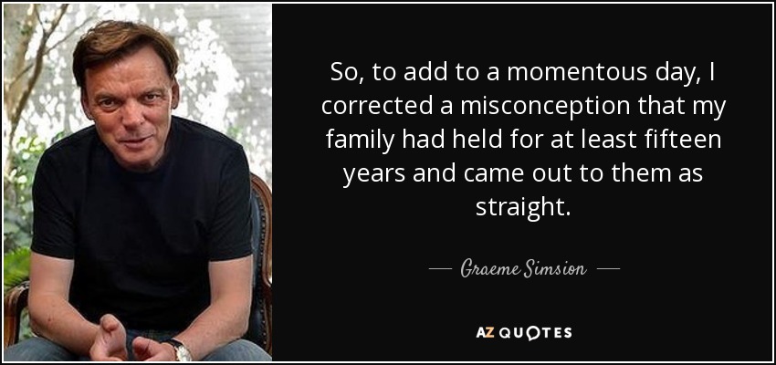 So, to add to a momentous day, I corrected a misconception that my family had held for at least fifteen years and came out to them as straight. - Graeme Simsion