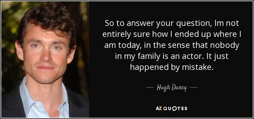 So to answer your question, Im not entirely sure how I ended up where I am today, in the sense that nobody in my family is an actor. It just happened by mistake. - Hugh Dancy