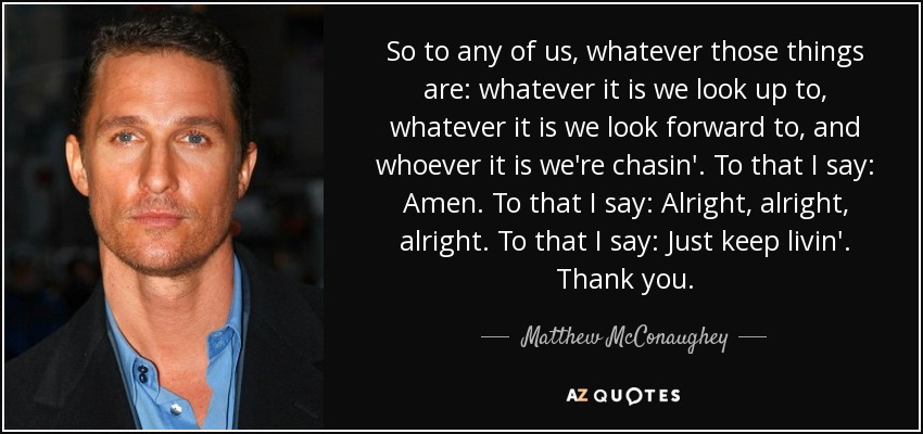 So to any of us, whatever those things are: whatever it is we look up to, whatever it is we look forward to, and whoever it is we're chasin'. To that I say: Amen. To that I say: Alright, alright, alright. To that I say: Just keep livin'. Thank you. - Matthew McConaughey