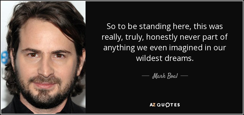 So to be standing here, this was really, truly, honestly never part of anything we even imagined in our wildest dreams. - Mark Boal