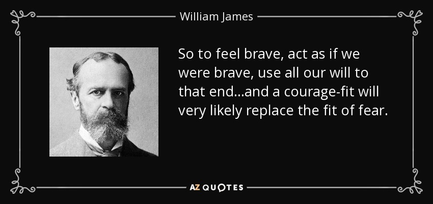 So to feel brave, act as if we were brave, use all our will to that end...and a courage-fit will very likely replace the fit of fear. - William James