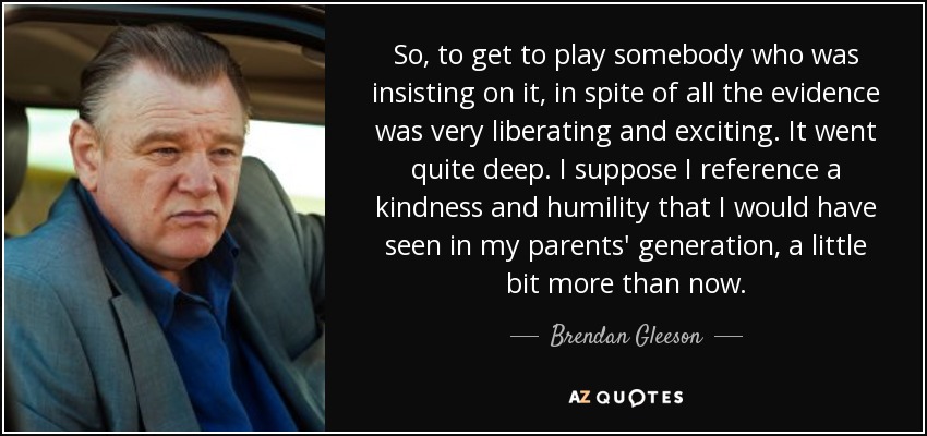 So, to get to play somebody who was insisting on it, in spite of all the evidence was very liberating and exciting. It went quite deep. I suppose I reference a kindness and humility that I would have seen in my parents' generation, a little bit more than now. - Brendan Gleeson