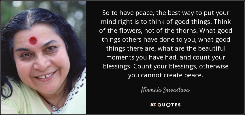 So to have peace, the best way to put your mind right is to think of good things. Think of the flowers, not of the thorns. What good things others have done to you, what good things there are, what are the beautiful moments you have had, and count your blessings . Count your blessings, otherwise you cannot create peace. - Nirmala Srivastava