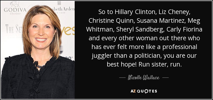 So to Hillary Clinton, Liz Cheney, Christine Quinn, Susana Martinez, Meg Whitman, Sheryl Sandberg, Carly Fiorina and every other woman out there who has ever felt more like a professional juggler than a politician, you are our best hope! Run sister, run. - Nicolle Wallace