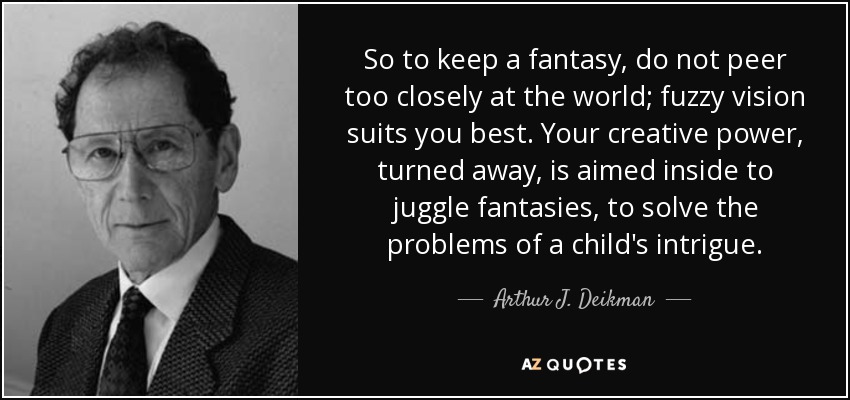 So to keep a fantasy, do not peer too closely at the world; fuzzy vision suits you best. Your creative power, turned away, is aimed inside to juggle fantasies, to solve the problems of a child's intrigue. - Arthur J. Deikman