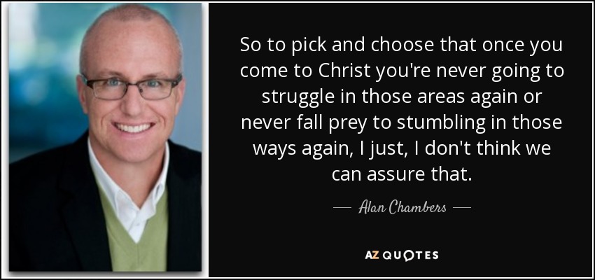 So to pick and choose that once you come to Christ you're never going to struggle in those areas again or never fall prey to stumbling in those ways again, I just, I don't think we can assure that. - Alan Chambers