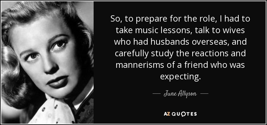 So, to prepare for the role, I had to take music lessons, talk to wives who had husbands overseas, and carefully study the reactions and mannerisms of a friend who was expecting. - June Allyson