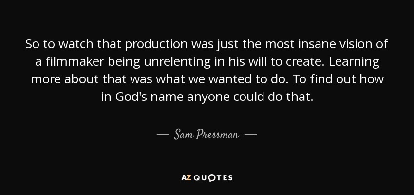 So to watch that production was just the most insane vision of a filmmaker being unrelenting in his will to create. Learning more about that was what we wanted to do. To find out how in God's name anyone could do that. - Sam Pressman