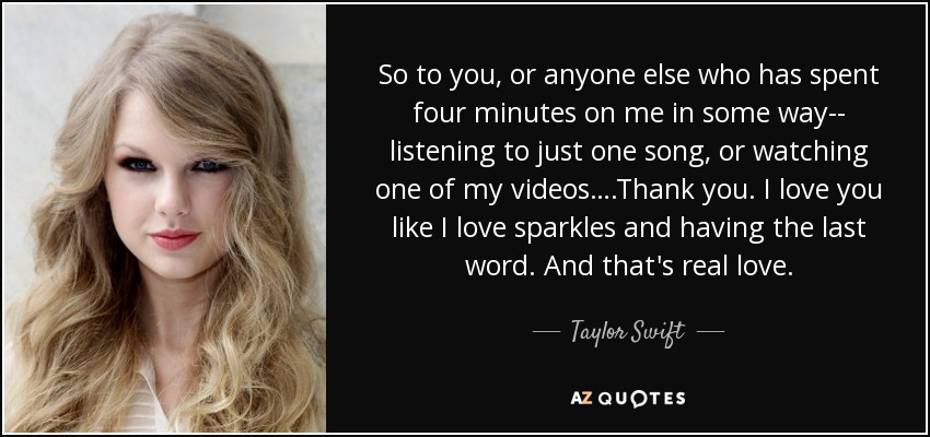 So to you, or anyone else who has spent four minutes on me in some way-- listening to just one song, or watching one of my videos….Thank you. I love you like I love sparkles and having the last word. And that's real love. - Taylor Swift