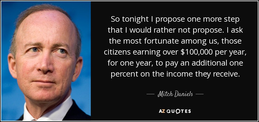 So tonight I propose one more step that I would rather not propose. I ask the most fortunate among us, those citizens earning over $100,000 per year, for one year, to pay an additional one percent on the income they receive. - Mitch Daniels