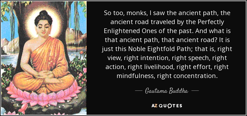 So too, monks, I saw the ancient path, the ancient road traveled by the Perfectly Enlightened Ones of the past. And what is that ancient path, that ancient road? It is just this Noble Eightfold Path; that is, right view, right intention, right speech, right action, right livelihood, right effort, right mindfulness, right concentration. - Gautama Buddha