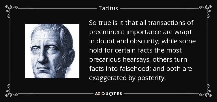 So true is it that all transactions of preeminent importance are wrapt in doubt and obscurity; while some hold for certain facts the most precarious hearsays, others turn facts into falsehood; and both are exaggerated by posterity. - Tacitus
