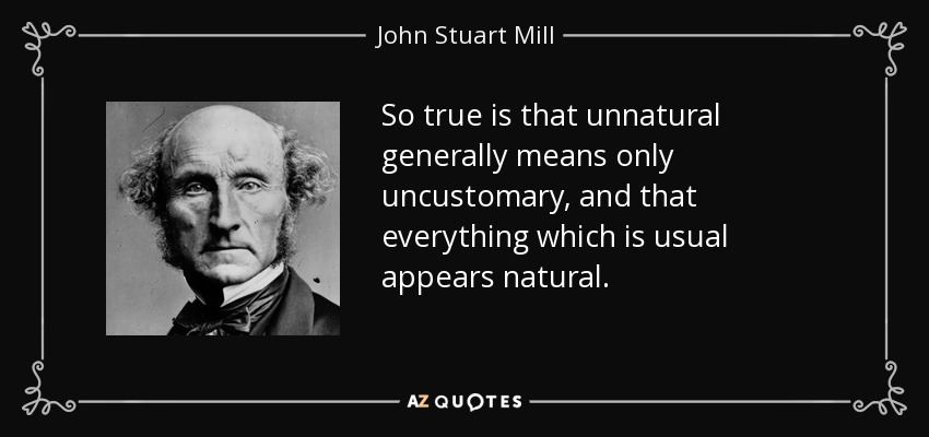 So true is that unnatural generally means only uncustomary, and that everything which is usual appears natural. - John Stuart Mill