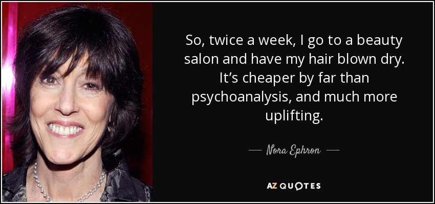 So, twice a week, I go to a beauty salon and have my hair blown dry. It’s cheaper by far than psychoanalysis, and much more uplifting. - Nora Ephron