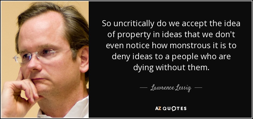 So uncritically do we accept the idea of property in ideas that we don't even notice how monstrous it is to deny ideas to a people who are dying without them. - Lawrence Lessig